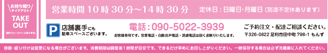 お持ち帰り・テイクアウト・TAKE OUT 店内フリースペースあります。 営業時間10時30分~14時30分 定休日:日曜日・月曜日 (別途不定休あります) 電話:090-5022-3939 ご予約注文・配達ご相談ください。 お客様専用です。営業電話・自動音声電話・迷惑電話は固くお断りいたします。 〒326-0822 足利市田中町798-1 もんず P/店舗裏手にも駐車スペースございます。 容器・盛り付けは変更になる場合がございます。消費期限は調理後1時間以内が目安です。できるだけ早めにお召し上がりください。一時保存する場合は必ず冷蔵庫に入れてください。