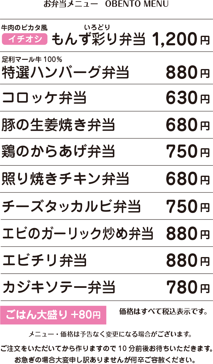 OBENTO MENU お弁当メニュー イチオシ 牛肉のピカタ風 もんず彩り弁当 1,200円 / 足利マール牛100% 特選ハンバーグ弁当 880円 / コロッケ弁当 630円 / 豚の生姜焼き弁当 680円 / 鶏の唐揚げ弁当 750円 / チーズタッカルビ弁当 750円 / 照り焼きチキン弁当 680円 / エビのガーリック炒め弁当 880円 / エビチリ弁当 880円 / カジキソテー弁当 780円 / ごはん大盛り+80円 / 価格はすべて税込表示です。 / 価格は予告なく変更になる場合がございます。 / 容器・盛り付けは季節や仕入れ状況に応じて変更になる場合がございます。 ご注文をいただいてから作りますので10分前後お待ちいただきます。 お急ぎの場合大変申し訳ありませんが何卒ご容赦ください。 お電話にてご予約承ります。 お客様専用電話:090-5022-3939