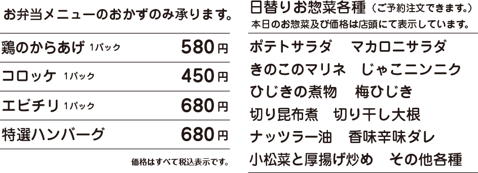 OSOZAI MENU お惣菜メニュー 鶏のからあげ 1パック 580円 / コロッケ 1コ 1パック 450円 / エビチリ 1パック 680円 / 特選ハンバーグ 680円 / その他お弁当メニューのおかずのみ承ります。 価格はすべて税込表示です。 日替りお惣菜各種(ご予約注文できます。) 本日のお惣菜及び価格は店頭にて表示しています。 ポテトサラダ マカロニサラダ きのこのマリネ じゃこニンニク ひじきの煮物 梅ひじき 切り昆布煮 切り干し大根 小松菜と厚揚げ炒め ナッツラー油 香味辛味ダレ その他各種