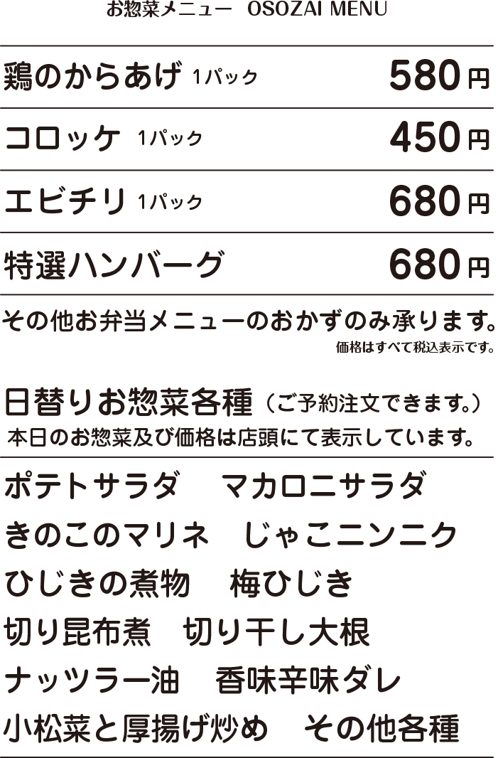 OSOZAI MENU お惣菜メニュー 鶏のからあげ 1パック 580円 / コロッケ 1コ 1パック 450円 / エビチリ 1パック 680円 / 特選ハンバーグ 680円 / その他お弁当メニューのおかずのみ承ります。 価格はすべて税込表示です。 日替りお惣菜各種(ご予約注文できます。) 本日のお惣菜及び価格は店頭にて表示しています。 ポテトサラダ マカロニサラダ きのこのマリネ じゃこニンニク ひじきの煮物 梅ひじき 切り昆布煮 切り干し大根 小松菜と厚揚げ炒め ナッツラー油 香味辛味ダレ その他各種