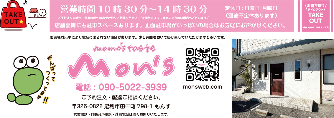 お持ち帰り・テイクアウト・TAKE OUT / 店内フリースペースあります。 / 営業時間10時30分~14時30分 / 定休日:日曜日・月曜日 / (別途不定休あります) / ご予約注文の場合、営業時間外のお受け取りご相談ください。(時間帯によっては対応できない場合もございます。)/ P/店舗裏手にも駐車スペースございます。 / momo’s taste mon’s / もものテイスト もんず / お客様対応中により電話に出られない場合があります。少し時間をおいて掛け直していただけますと幸いです。/電話:090-5022-3939 / ご予約注文・配達ご相談ください。 / 〒326-0822 足利市田中町798-1 もんず / お客様専用です。営業電話・自動音声電話・迷惑電話は固くお断りいたします。
