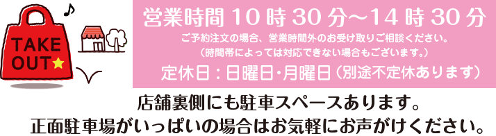 お持ち帰り・テイクアウト・TAKE OUT / 店内フリースペースあります。 / 営業時間10時30分~14時30分 / 定休日:日曜日・月曜日 / (別途不定休あります) / お客様対応中により電話に出られない場合があります。少し時間をおいて掛け直していただけますと幸いです。 / ご予約注文の場合、営業時間外のお受け取りご相談ください。(時間帯によっては対応できない場合もございます。) / P/店舗裏手にも駐車スペースございます。