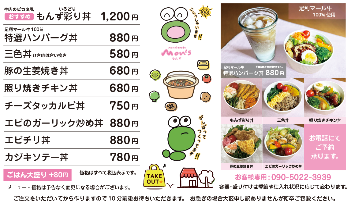 おすすめ 牛肉のピカタ風 もんず彩り丼 1,200円 / 足利マール牛100% 特選ハンバーグ丼 880円 / 三色丼(ひき肉は合い挽き) 580円 / 豚の生姜焼き丼 680円 / 照り焼きチキン丼 680円 / チーズタッカルビ丼 750円 / エビのガーリック炒め丼 880円 / エビチリ丼 880円 / カジキソテー丼 780円 / ごはん大盛り+80円 / 価格はすべて税込表示です。 / 価格は予告なく変更になる場合がございます。 / 容器・盛り付けは季節や仕入れ状況に応じて変更になる場合がございます。 ご注文をいただいてから作りますので10分前後お待ちいただきます。 お急ぎの場合大変申し訳ありませんが何卒ご容赦ください。 お電話にてご予約承ります。 お客様専用電話:090-5022-3939