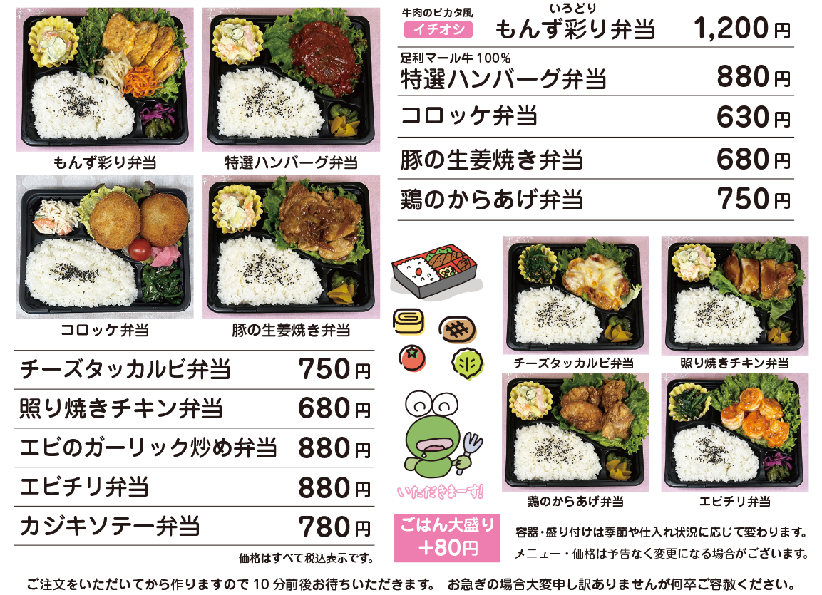 OBENTO MENU お弁当メニュー イチオシ 牛肉のピカタ風 もんず彩り弁当 1,200円 / 足利マール牛100% 特選ハンバーグ弁当 880円 / コロッケ弁当 630円 / 豚の生姜焼き弁当 680円 / 鶏の唐揚げ弁当 750円 / チーズタッカルビ弁当 750円 / 照り焼きチキン弁当 680円 / エビのガーリック炒め弁当 880円 / エビチリ弁当 880円 / カジキソテー弁当 780円 / ごはん大盛り+80円 / 価格はすべて税込表示です。 / 価格は予告なく変更になる場合がございます。 / 容器・盛り付けは季節や仕入れ状況に応じて変更になる場合がございます。 ご注文をいただいてから作りますので10分前後お待ちいただきます。 お急ぎの場合大変申し訳ありませんが何卒ご容赦ください。 お電話にてご予約承ります。 お客様専用電話:090-5022-3939