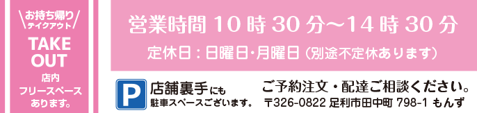 お持ち帰り・テイクアウト・TAKE OUT /  店内フリースペースあります。 /  営業時間10時30分～14時30分 /  定休日:日曜日・月曜日 /  （別途不定休あります） / ご予約注文・配達ご相談ください。 /〒326-0822 足利市田中町798-1 もんず /  P/店舗裏手にも駐車スペースございます。 