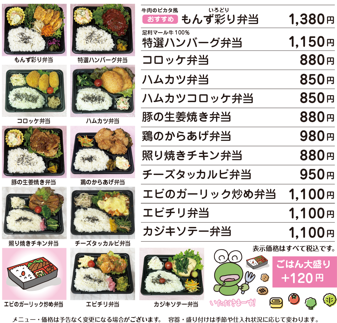 OBENTO MENU お弁当メニュー イチオシ 牛肉のピカタ風 もんず彩り弁当 1,380円 / 足利マール牛100% 特選ハンバーグ弁当 1,150円 / コロッケ弁当 880円 / ハムカツ弁当 850円 / ハムカツコロッケ弁当 850円 / 豚の生姜焼き弁当 880円 / 鶏の唐揚げ弁当 980円 / 照り焼きチキン弁当 880円 / チーズタッカルビ弁当 950円 / エビのガーリック炒め弁当 1,100円 / エビチリ弁当 1,100円 / カジキソテー弁当 1,100円 / ごはん大盛り+120円 / 価格はすべて税込表示です。 / 価格は予告なく変更になる場合がございます。 / 容器・盛り付けは季節や仕入れ状況に応じて変更になる場合がございます。 ご注文をいただいてから作りますので10分前後お待ちいただきます。 お急ぎの場合大変申し訳ありませんが何卒ご容赦ください。 お電話にてご予約承ります。 お客様専用電話:090-5022-3939
