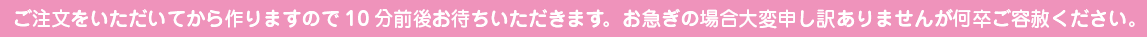 ご注文をいただいてから作りますので10分前後お待ちいただきます。 お急ぎの場合大変申し訳ありませんが何卒ご容赦ください。