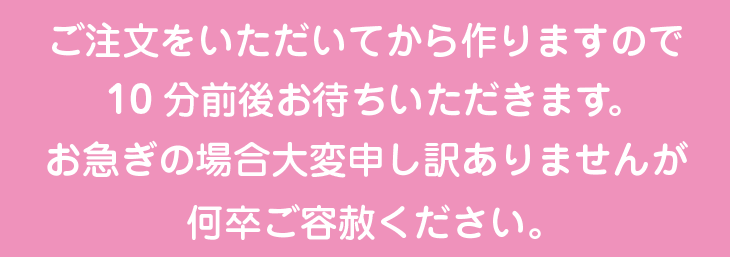 ご注文をいただいてから作りますので10分前後お待ちいただきます。 お急ぎの場合大変申し訳ありませんが何卒ご容赦ください。