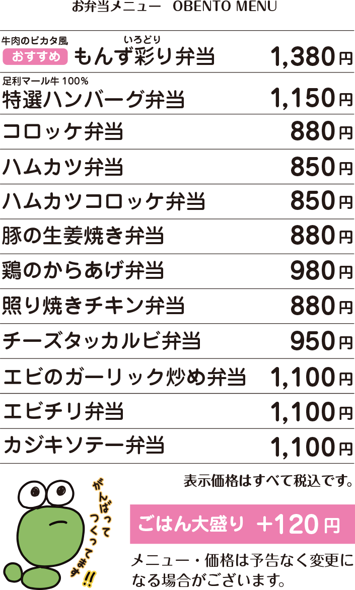 OBENTO MENU お弁当メニュー イチオシ 牛肉のピカタ風 もんず彩り弁当 1,380円 / 足利マール牛100% 特選ハンバーグ弁当 1,150円 / コロッケ弁当 880円 / ハムカツ弁当 850円 / ハムカツコロッケ弁当 850円 / 豚の生姜焼き弁当 880円 / 鶏の唐揚げ弁当 980円 / 照り焼きチキン弁当 880円 / チーズタッカルビ弁当 950円 / エビのガーリック炒め弁当 1,100円 / エビチリ弁当 1,100円 / カジキソテー弁当 1,100円 / ごはん大盛り+120円 / 価格はすべて税込表示です。 / 価格は予告なく変更になる場合がございます。 / 容器・盛り付けは季節や仕入れ状況に応じて変更になる場合がございます。 ご注文をいただいてから作りますので10分前後お待ちいただきます。 お急ぎの場合大変申し訳ありませんが何卒ご容赦ください。 お電話にてご予約承ります。 お客様専用電話:090-5022-3939