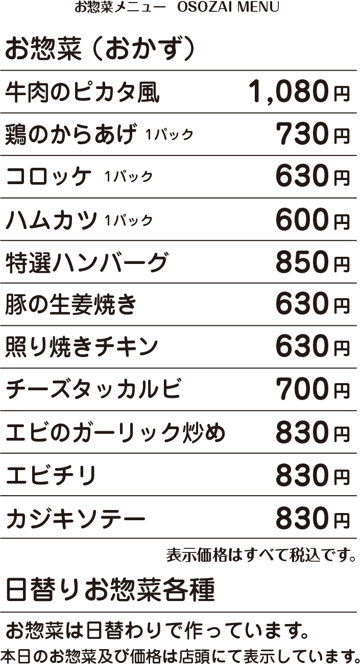 OSOZAI MENU お惣菜(おかず) 牛肉のピカタ風 1,080円 / 鶏の唐揚げ弁当 730円 / コロッケ 630円 / ハムカツ 600円 / 特選ハンバーグ 850円 / 豚の生姜焼き 630円 / 照り焼きチキン 630円 / チーズタッカルビ 700円 / エビのガーリック炒め 830円 / エビチリ 830円 / カジキソテー 830円 / 価格はすべて税込表示です。 / 価格は予告なく変更になる場合がございます。 / 日替わりお惣菜各種・お惣菜は日替わりで作っています。本日のお惣菜及び価格は店頭にて表示しています。 もんずお客様専用電話:090-5022-3939