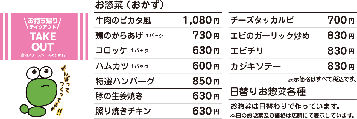 OSOZAI MENU お惣菜(おかず) 牛肉のピカタ風 1,080円 / 鶏の唐揚げ弁当 730円 / コロッケ 630円 / ハムカツ 600円 / 特選ハンバーグ 850円 / 豚の生姜焼き 630円 / 照り焼きチキン 630円 / チーズタッカルビ 700円 / エビのガーリック炒め 830円 / エビチリ 830円 / カジキソテー 830円 / 価格はすべて税込表示です。 / 価格は予告なく変更になる場合がございます。 / 日替わりお惣菜各種・お惣菜は日替わりで作っています。本日のお惣菜及び価格は店頭にて表示しています。 もんずお客様専用電話:090-5022-3939