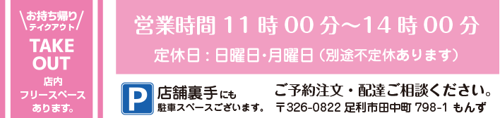 お持ち帰り・テイクアウト・TAKE OUT /  店内フリースペースあります。 /  営業時間11時00分～14時00分 /  定休日:日曜日・月曜日 /  （別途不定休あります） / ご予約注文・配達ご相談ください。 /〒326-0822 足利市田中町798-1 もんず /  P/店舗裏手にも駐車スペースございます。 