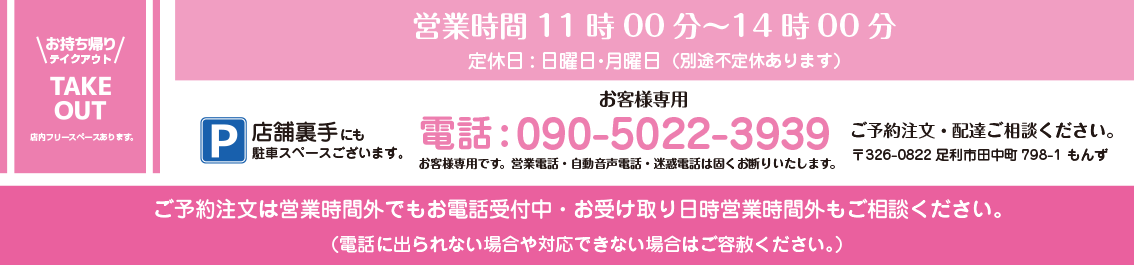 お持ち帰り・テイクアウト・TAKE OUT 店内フリースペースあります。 営業時間11時00分~14時00分 定休日:日曜日・月曜日 (別途不定休あります) 電話:090-5022-3939 ご予約注文・配達ご相談ください。 お客様専用です。営業電話・自動音声電話・迷惑電話は固くお断りいたします。 〒326-0822 足利市田中町798-1 もんず P/店舗裏手にも駐車スペースございます。 ご予約注文は営業時間外でもお電話受付中・お受け取り日時営業時間外もご相談ください。(電話に出られない場合や対応できない場合はご容赦ください。)