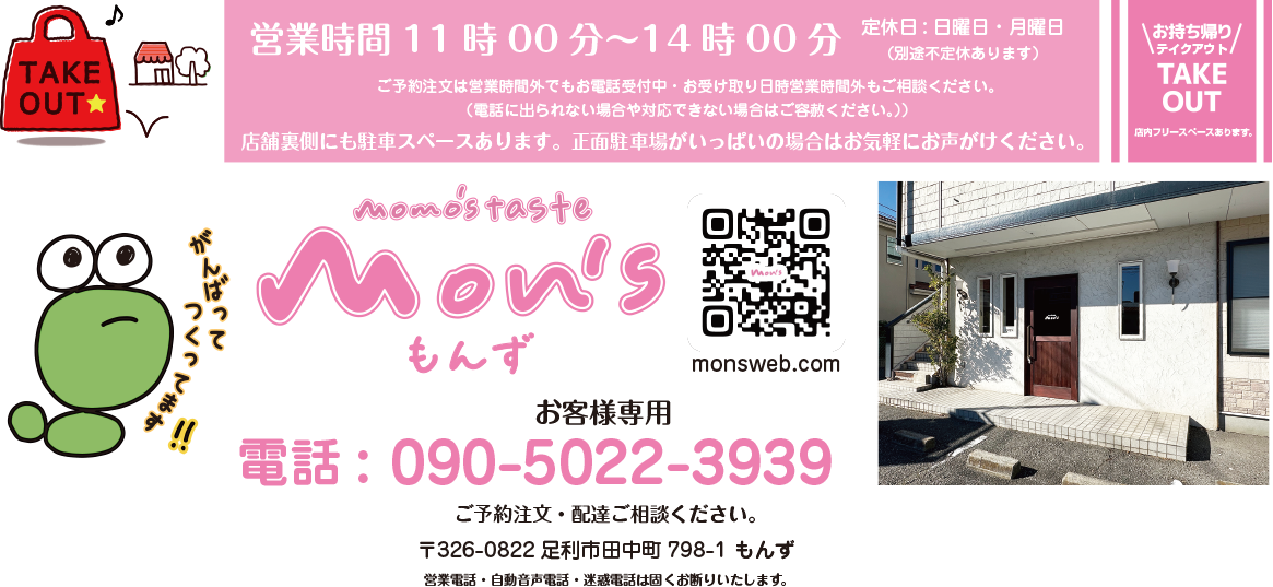 お持ち帰り・テイクアウト・TAKE OUT 店内フリースペースあります。 営業時間11時00分~14時00分 定休日:日曜日・月曜日 (別途不定休あります) 電話:090-5022-3939 ご予約注文・配達ご相談ください。 お客様専用です。営業電話・自動音声電話・迷惑電話は固くお断りいたします。 〒326-0822 足利市田中町798-1 もんず P/店舗裏手にも駐車スペースございます。 ご予約注文は営業時間外でもお電話受付中・お受け取り日時営業時間外もご相談ください。(電話に出られない場合や対応できない場合はご容赦ください。)