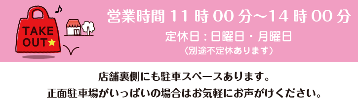 お持ち帰り・テイクアウト・TAKE OUT / 店内フリースペースあります。 / 営業時間11時00分~14時00分 / 定休日:日曜日・月曜日 / (別途不定休あります) / 店舗裏側にも駐車スペースございます。正面駐車場がいっぱいの場合はお気軽にお声がけください。